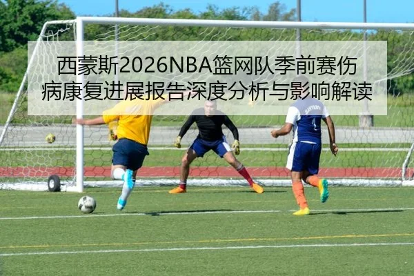 西蒙斯2026NBA篮网队季前赛伤病康复进展报告深度分析与影响解读